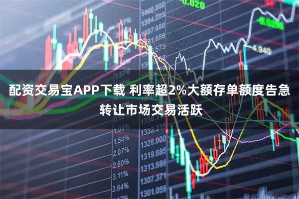 配资交易宝APP下载 利率超2%大额存单额度告急 转让市场交易活跃