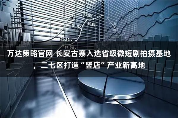 万达策略官网 长安古寨入选省级微短剧拍摄基地，二七区打造“竖店”产业新高地