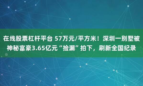 在线股票杠杆平台 57万元/平方米！深圳一别墅被神秘富豪3.65亿元“捡漏”拍下，刷新全国纪录