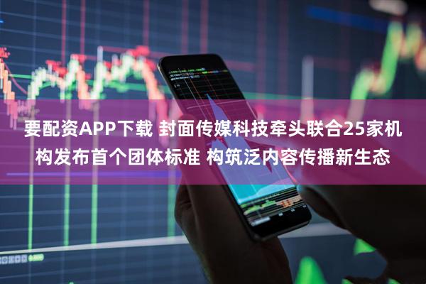 要配资APP下载 封面传媒科技牵头联合25家机构发布首个团体标准 构筑泛内容传播新生态