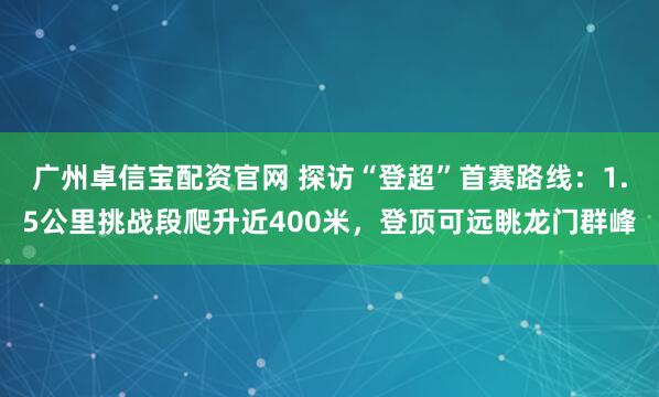 广州卓信宝配资官网 探访“登超”首赛路线:1.5公里挑战段爬升近400米,登顶可远眺龙门群峰