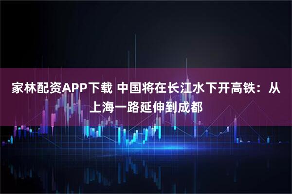 家林配资APP下载 中国将在长江水下开高铁：从上海一路延伸到成都