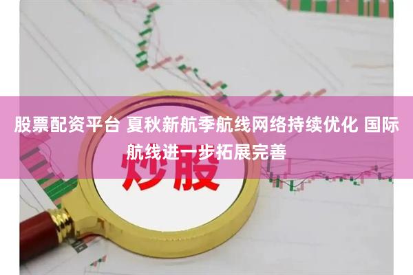 股票配资平台 夏秋新航季航线网络持续优化 国际航线进一步拓展完善