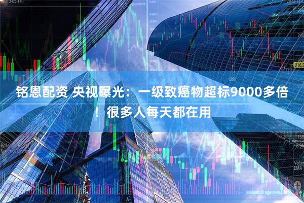铭恩配资 央视曝光：一级致癌物超标9000多倍！很多人每天都在用