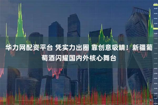 华力网配资平台 凭实力出圈 靠创意吸睛！新疆葡萄酒闪耀国内外核心舞台