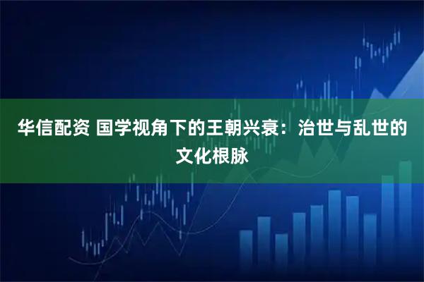 华信配资 国学视角下的王朝兴衰:治世与乱世的文化根脉