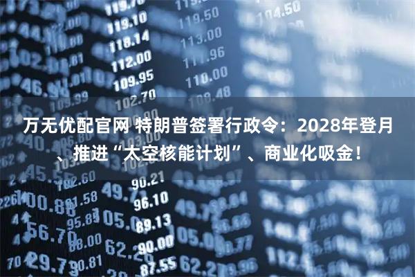 万无优配官网 特朗普签署行政令：2028年登月、推进“太空核能计划”、商业化吸金！