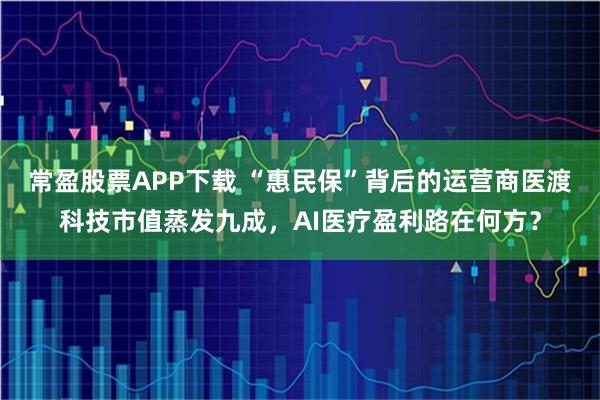常盈股票APP下载 “惠民保”背后的运营商医渡科技市值蒸发九成,AI医疗盈利路在何方?
