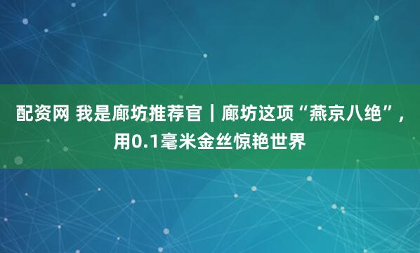 配资网 我是廊坊推荐官｜廊坊这项“燕京八绝”，用0.1毫米金丝惊艳世界