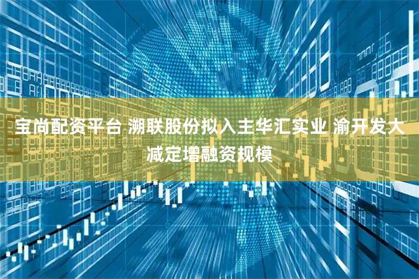 宝尚配资平台 溯联股份拟入主华汇实业 渝开发大减定增融资规模