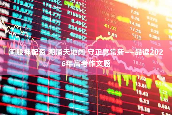 淘股神配资 潮涌天地阔 守正意常新——品读2026年高考作文题