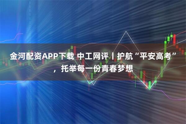 金河配资APP下载 中工网评丨护航“平安高考”，托举每一份青春梦想