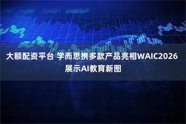 大额配资平台 学而思携多款产品亮相WAIC2026 展示AI教育新图