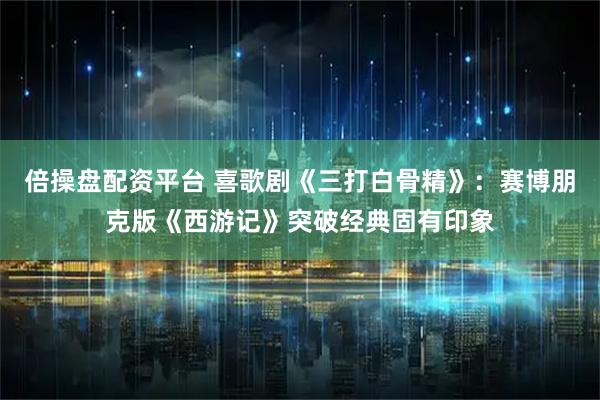 倍操盘配资平台 喜歌剧《三打白骨精》:赛博朋克版《西游记》突破经典固有印象