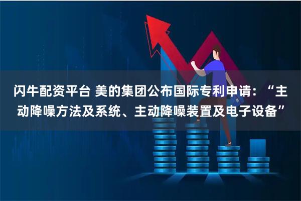 闪牛配资平台 美的集团公布国际专利申请：“主动降噪方法及系统、主动降噪装置及电子设备”