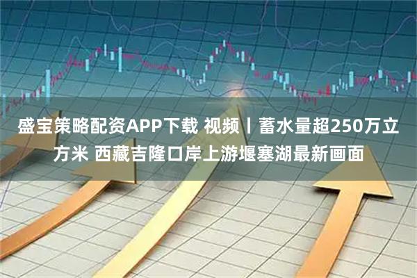 盛宝策略配资APP下载 视频丨蓄水量超250万立方米 西藏吉隆口岸上游堰塞湖最新画面