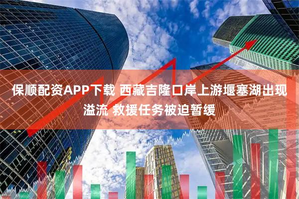 保顺配资APP下载 西藏吉隆口岸上游堰塞湖出现溢流 救援任务被迫暂缓