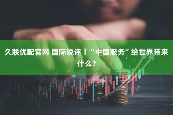 久联优配官网 国际锐评丨“中国服务”给世界带来什么？