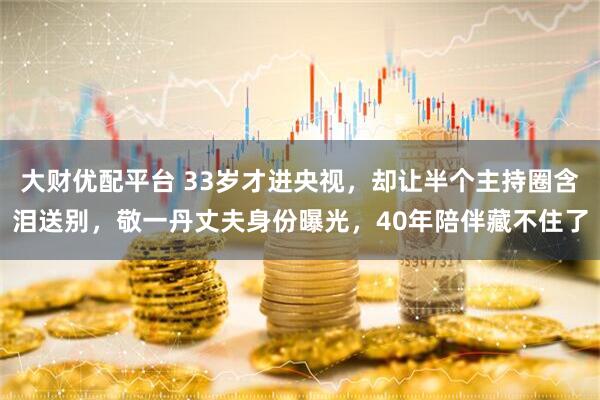 大财优配平台 33岁才进央视，却让半个主持圈含泪送别，敬一丹丈夫身份曝光，40年陪伴藏不住了