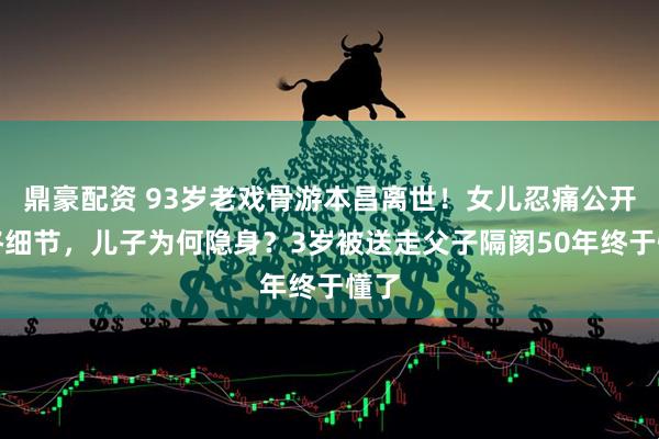鼎豪配资 93岁老戏骨游本昌离世！女儿忍痛公开临终细节，儿子为何隐身？3岁被送走父子隔阂50年终于懂了